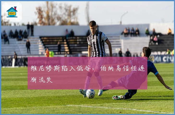 维尼修斯陷入低谷，伯纳乌信任逐渐流失