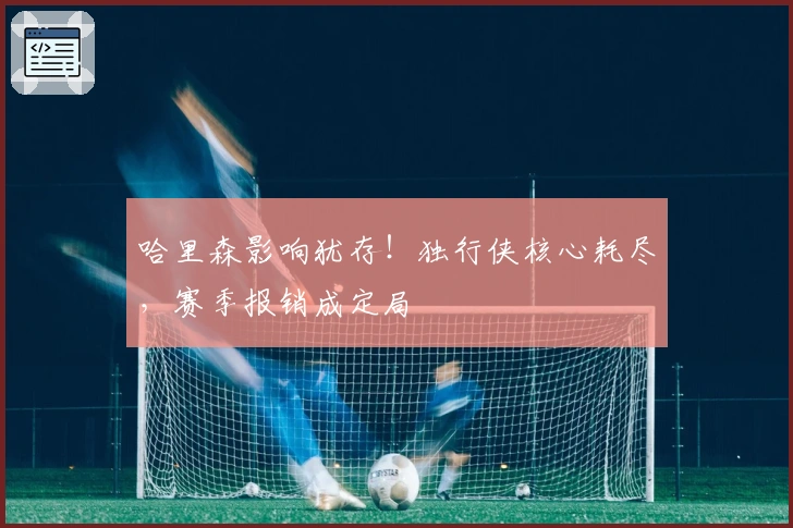 哈里森影响犹存！独行侠核心耗尽，赛季报销成定局