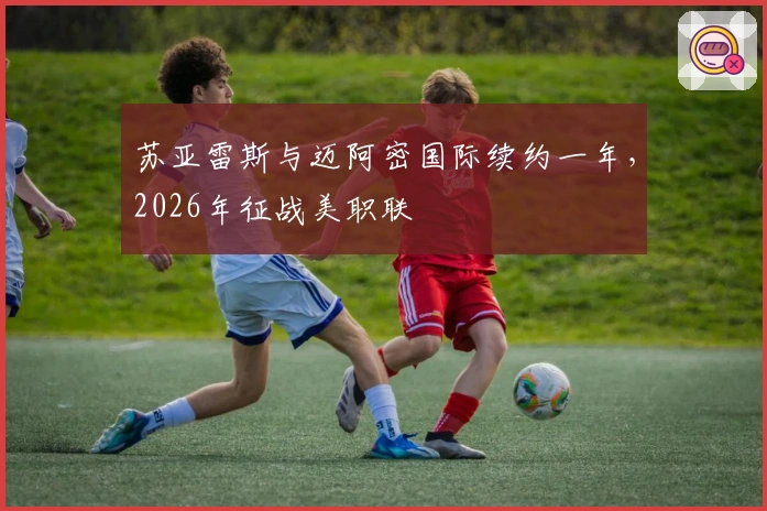 苏亚雷斯与迈阿密国际续约一年，2026年征战美职联