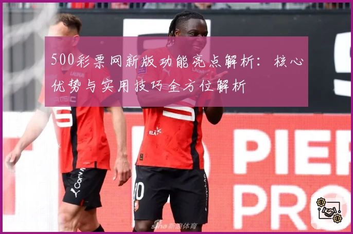 500彩票网新版功能亮点解析：核心优势与实用技巧全方位解析