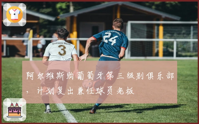 阿尔维斯购葡萄牙第三级别俱乐部，计划复出兼任球员老板