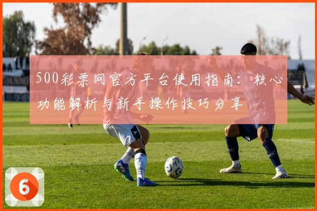 500彩票网官方平台使用指南:核心功能解析与新手操作技巧分享