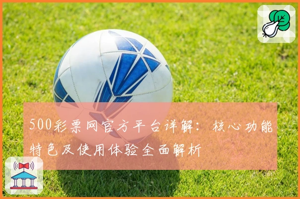 500彩票网官方平台详解：核心功能特色及使用体验全面解析