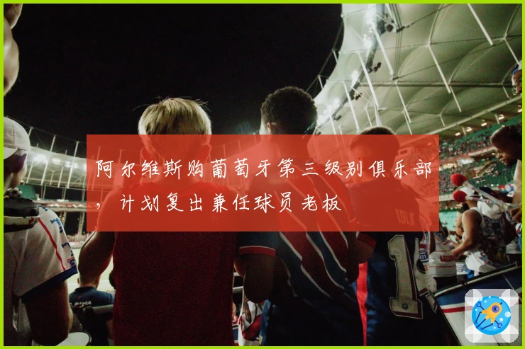 阿尔维斯购葡萄牙第三级别俱乐部，计划复出兼任球员老板