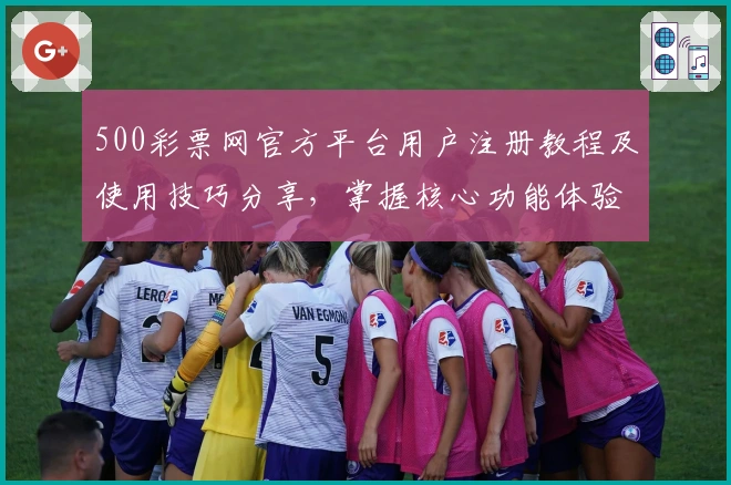 500彩票网官方平台用户注册教程及使用技巧分享,掌握核心功能体验最佳便捷操作