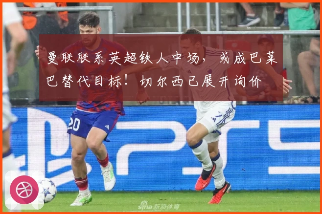 曼联联系英超铁人中场，或成巴莱巴替代目标！切尔西已展开询价